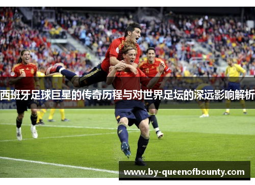 西班牙足球巨星的传奇历程与对世界足坛的深远影响解析