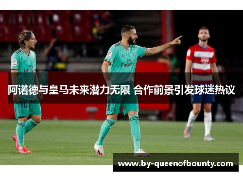阿诺德与皇马未来潜力无限 合作前景引发球迷热议 阿诺德与皇马未来潜力无限 合作前景引发球迷热议