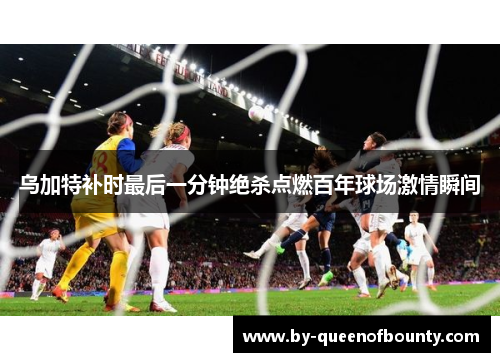 乌加特补时最后一分钟绝杀点燃百年球场激情瞬间 乌加特补时最后一分钟绝杀点燃百年球场激情瞬间