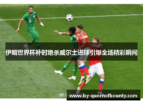 伊朗世界杯补时绝杀威尔士进球引爆全场精彩瞬间