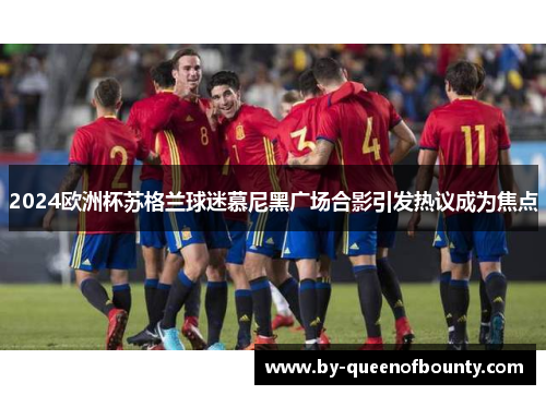 2024欧洲杯苏格兰球迷慕尼黑广场合影引发热议成为焦点